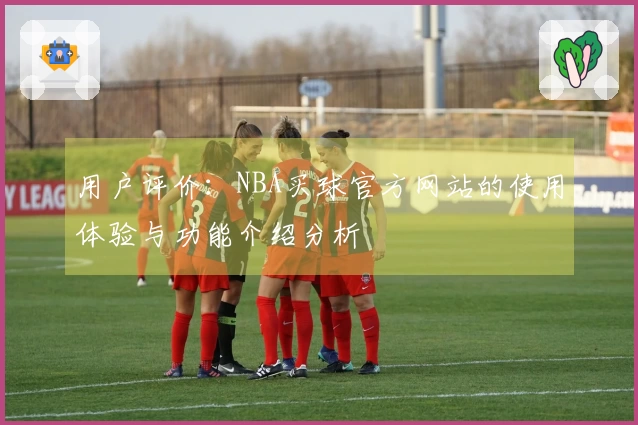 用户评价：NBA买球官方网站的使用体验与功能介绍分析