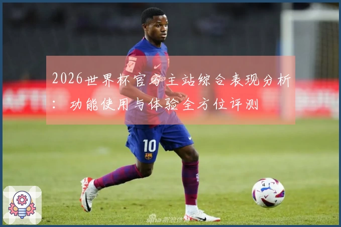 2026世界杯官方主站综合表现分析：功能使用与体验全方位评测