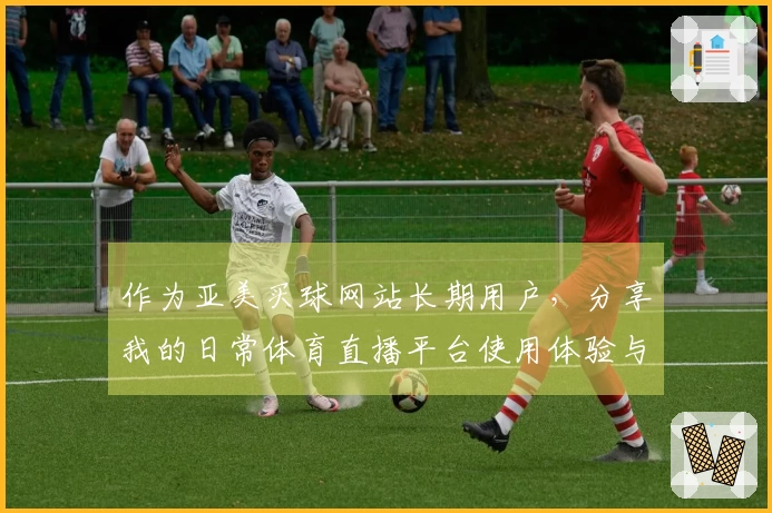 作为亚美买球网站长期用户，分享我的日常体育直播平台使用体验与功能指南