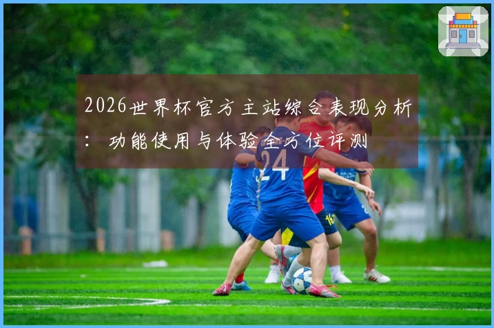 2026世界杯官方主站综合表现分析：功能使用与体验全方位评测