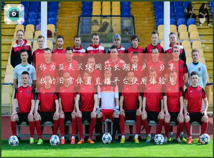 作为亚美买球网站长期用户，分享我的日常体育直播平台使用体验与功能指南